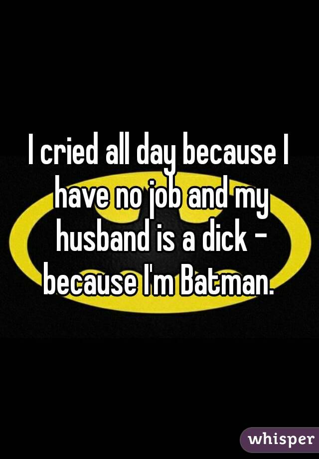 I cried all day because I have no job and my husband is a dick - because I'm Batman. 