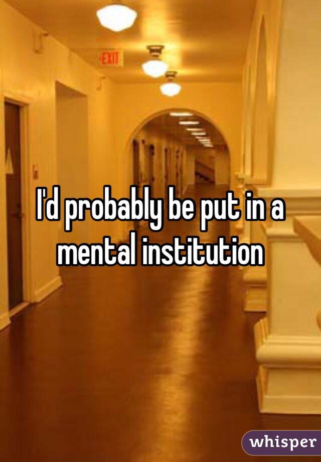 I'd probably be put in a mental institution 