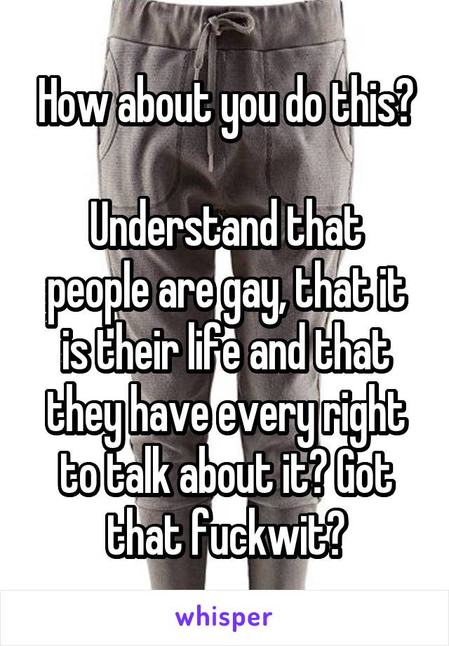 How about you do this?

Understand that people are gay, that it is their life and that they have every right to talk about it? Got that fuckwit?