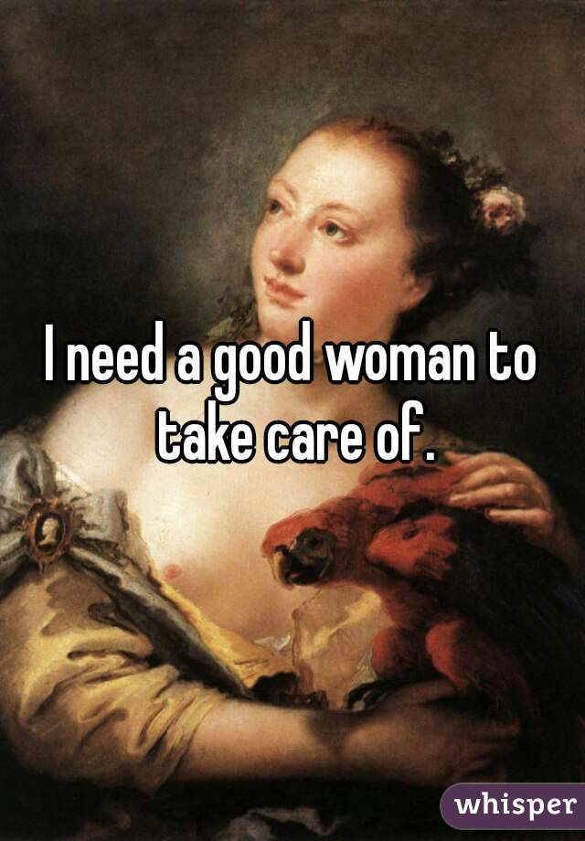 I need a good woman to take care of.