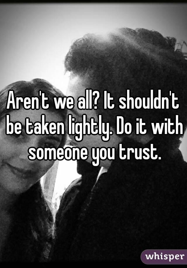 Aren't we all? It shouldn't be taken lightly. Do it with someone you trust.