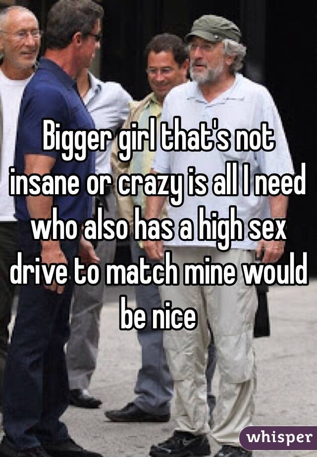 Bigger girl that's not insane or crazy is all I need who also has a high sex drive to match mine would be nice 