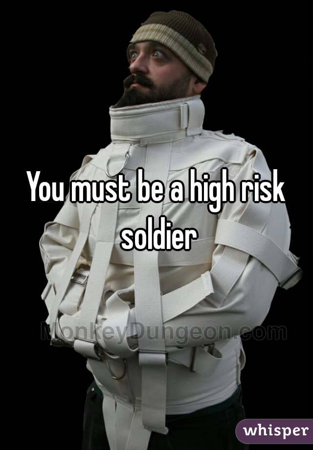 You must be a high risk soldier