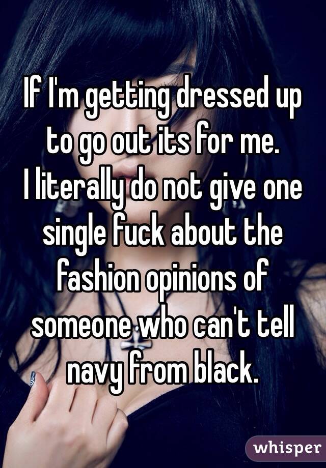 If I'm getting dressed up to go out its for me.
I literally do not give one single fuck about the fashion opinions of someone who can't tell navy from black.