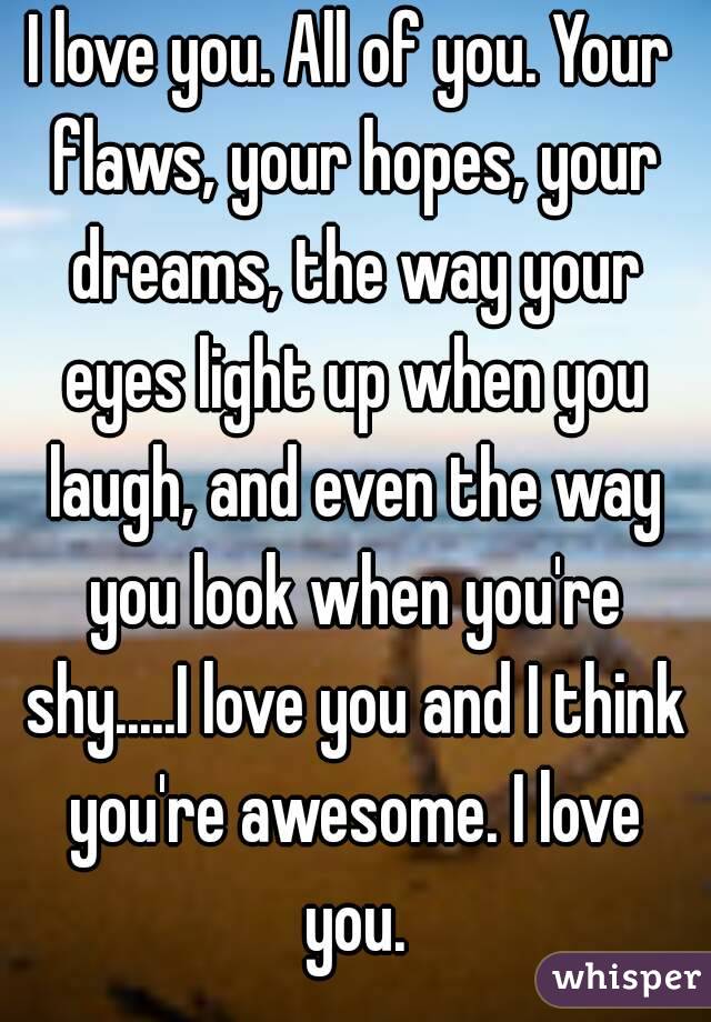 I love you. All of you. Your flaws, your hopes, your dreams, the way your eyes light up when you laugh, and even the way you look when you're shy.....I love you and I think you're awesome. I love you.