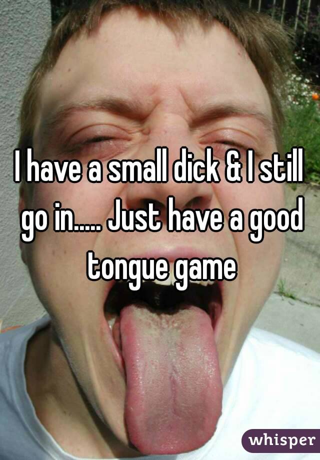 I have a small dick & I still go in..... Just have a good tongue game