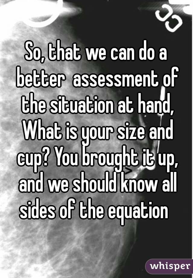 So, that we can do a better  assessment of the situation at hand, What is your size and cup? You brought it up, and we should know all sides of the equation  