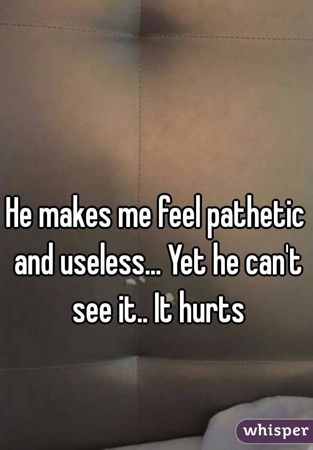 He makes me feel pathetic and useless... Yet he can't see it.. It hurts