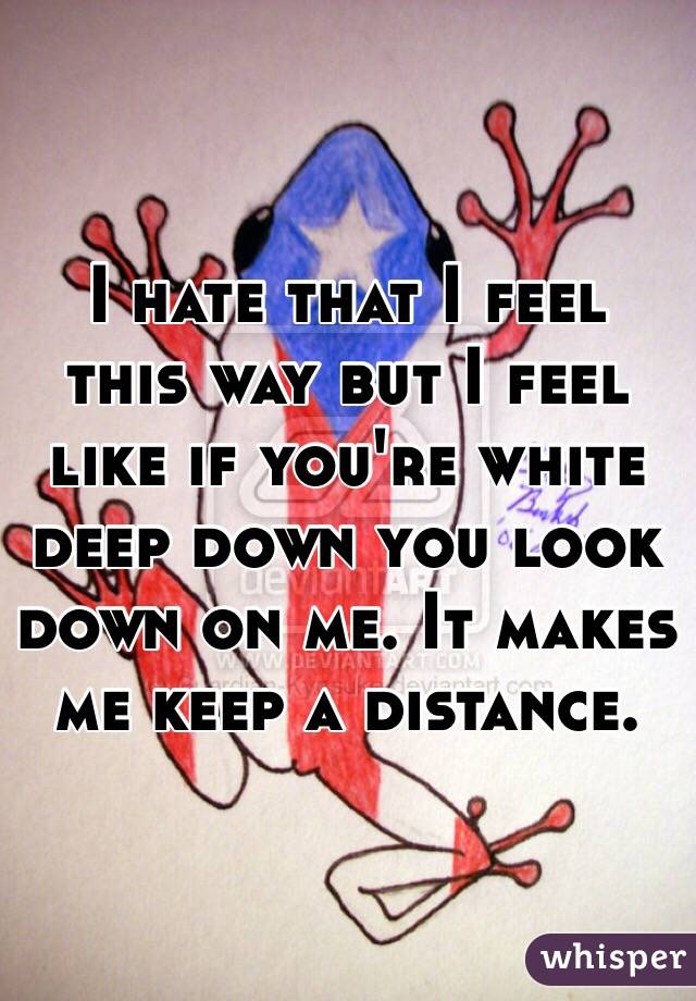  I hate that I feel this way but I feel like if you're white deep down you look down on me. It makes me keep a distance. 