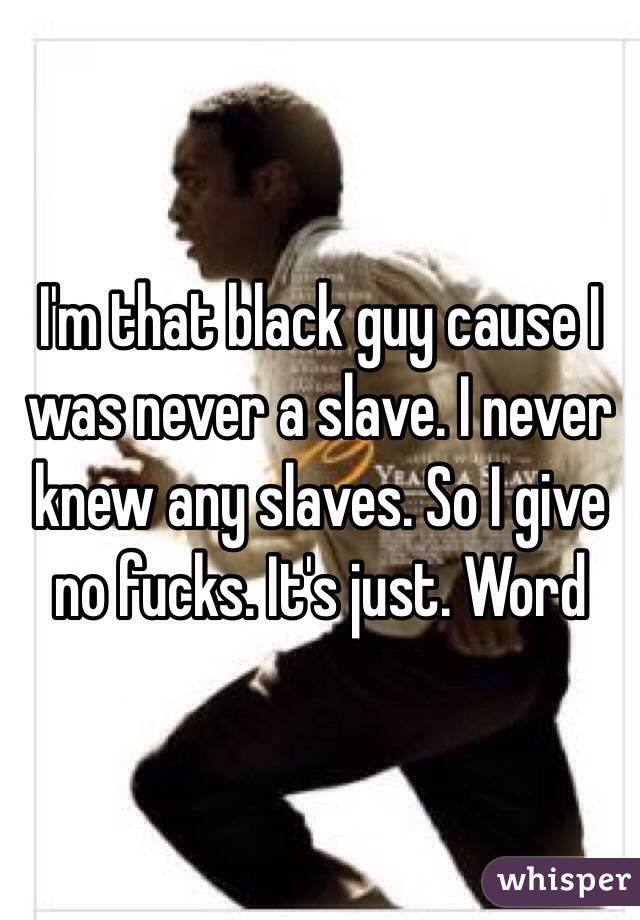 I'm that black guy cause I was never a slave. I never knew any slaves. So I give no fucks. It's just. Word 