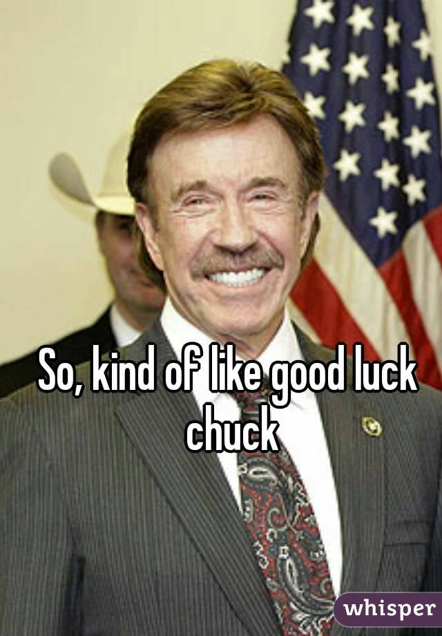 So, kind of like good luck chuck