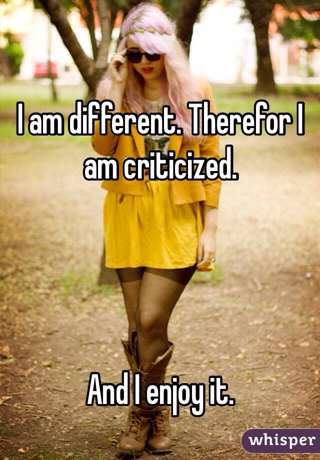 I am different. Therefor I am criticized. 




And I enjoy it. 