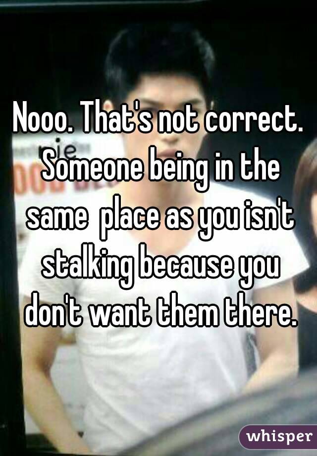 Nooo. That's not correct. Someone being in the same  place as you isn't stalking because you don't want them there.