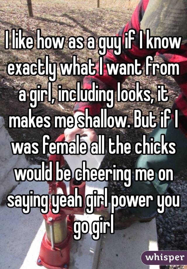 I like how as a guy if I know exactly what I want from a girl, including looks, it makes me shallow. But if I was female all the chicks would be cheering me on saying yeah girl power you go girl 