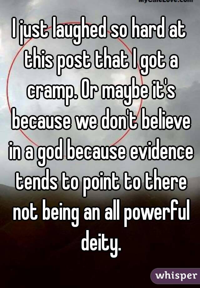 I just laughed so hard at this post that I got a cramp. Or maybe it's because we don't believe in a god because evidence tends to point to there not being an all powerful deity.