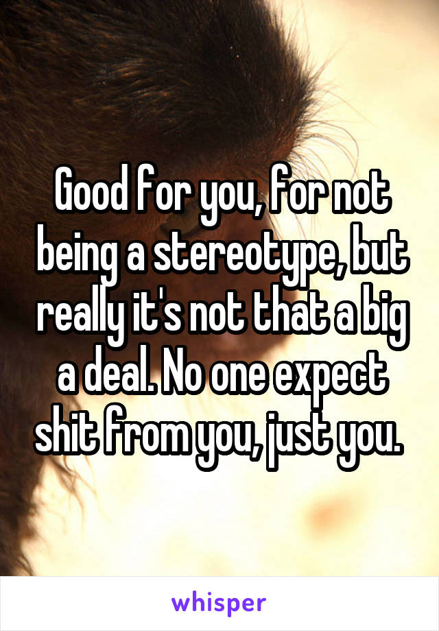 Good for you, for not being a stereotype, but really it's not that a big a deal. No one expect shit from you, just you. 