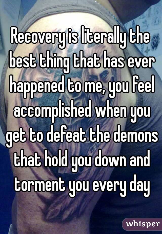 Recovery is literally the best thing that has ever happened to me, you feel accomplished when you get to defeat the demons that hold you down and torment you every day