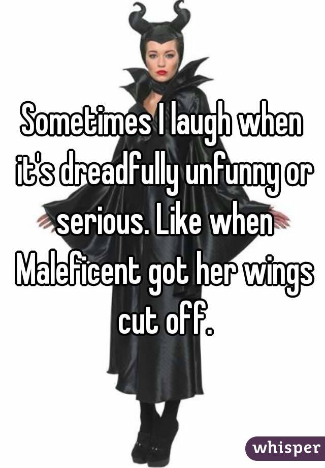 Sometimes I laugh when it's dreadfully unfunny or serious. Like when Maleficent got her wings cut off.