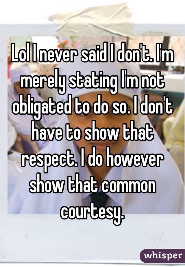 Lol I never said I don't. I'm merely stating I'm not obligated to do so. I don't have to show that respect. I do however show that common courtesy. 
