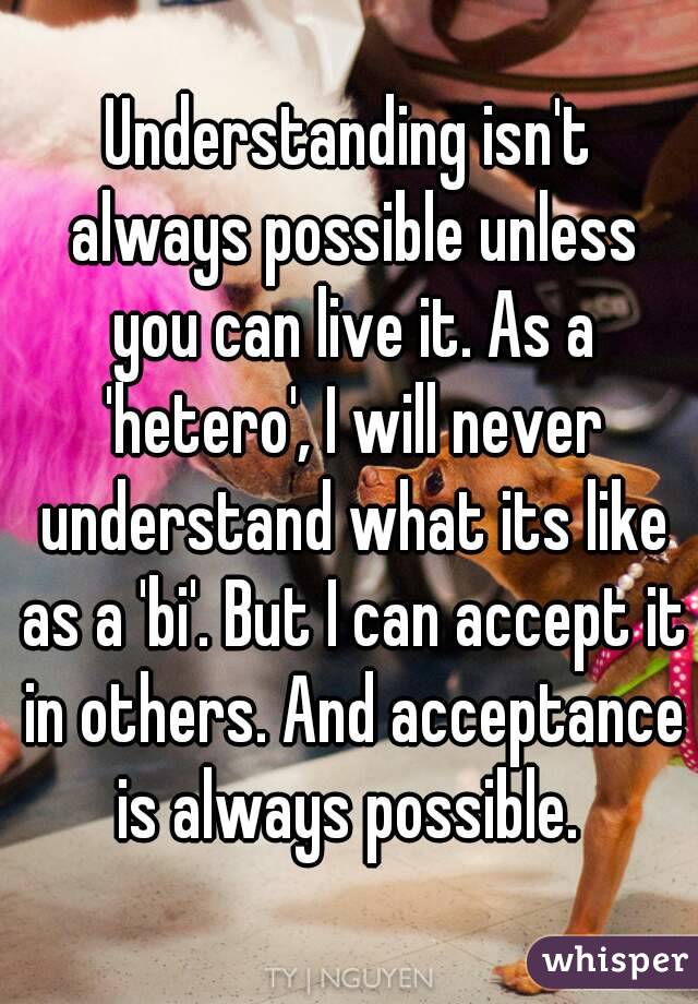 Understanding isn't always possible unless you can live it. As a 'hetero', I will never understand what its like as a 'bi'. But I can accept it in others. And acceptance is always possible. 