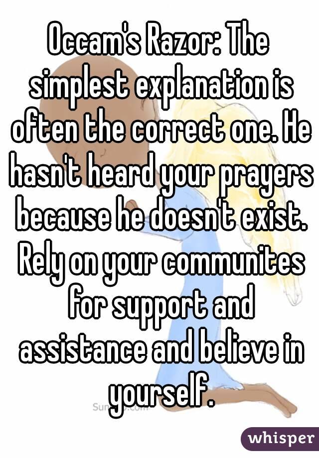 Occam's Razor: The simplest explanation is often the correct one. He hasn't heard your prayers because he doesn't exist. Rely on your communites for support and assistance and believe in yourself.