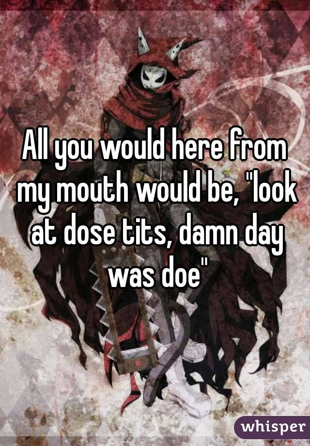 All you would here from my mouth would be, "look at dose tits, damn day was doe"