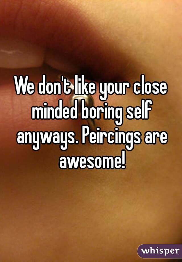 We don't like your close minded boring self anyways. Peircings are awesome!