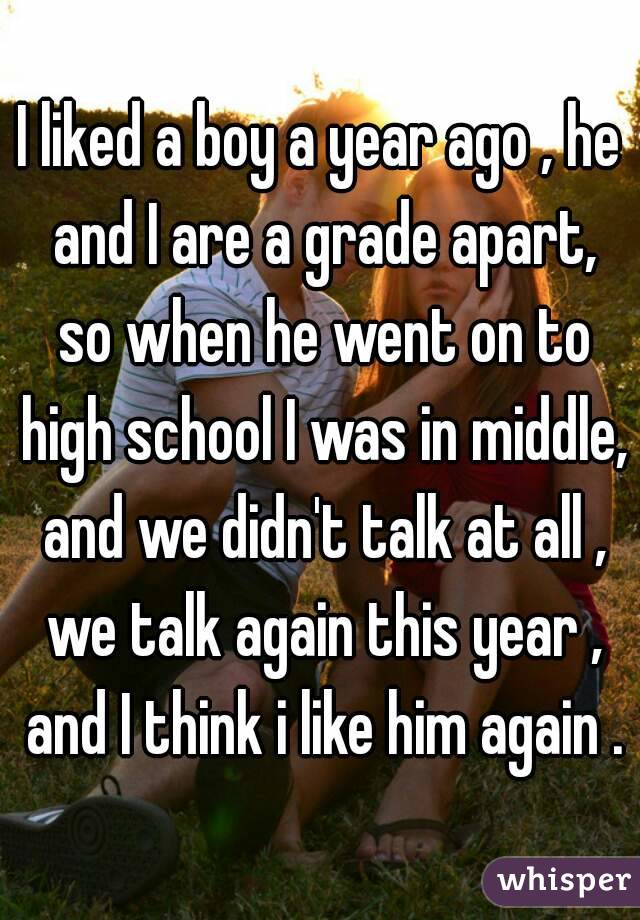 I liked a boy a year ago , he and I are a grade apart, so when he went on to high school I was in middle, and we didn't talk at all , we talk again this year , and I think i like him again .