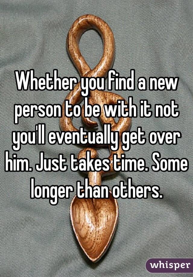 Whether you find a new person to be with it not you'll eventually get over him. Just takes time. Some longer than others. 