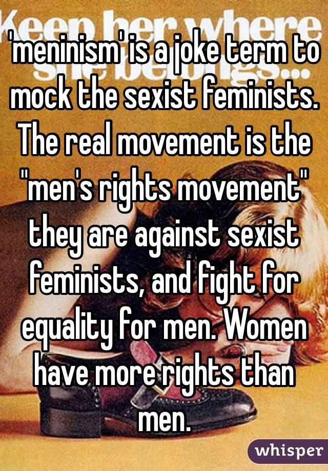 'meninism' is a joke term to mock the sexist feminists. The real movement is the "men's rights movement" they are against sexist feminists, and fight for equality for men. Women have more rights than men. 
