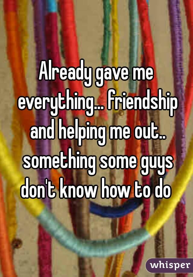 Already gave me everything... friendship and helping me out.. something some guys don't know how to do 