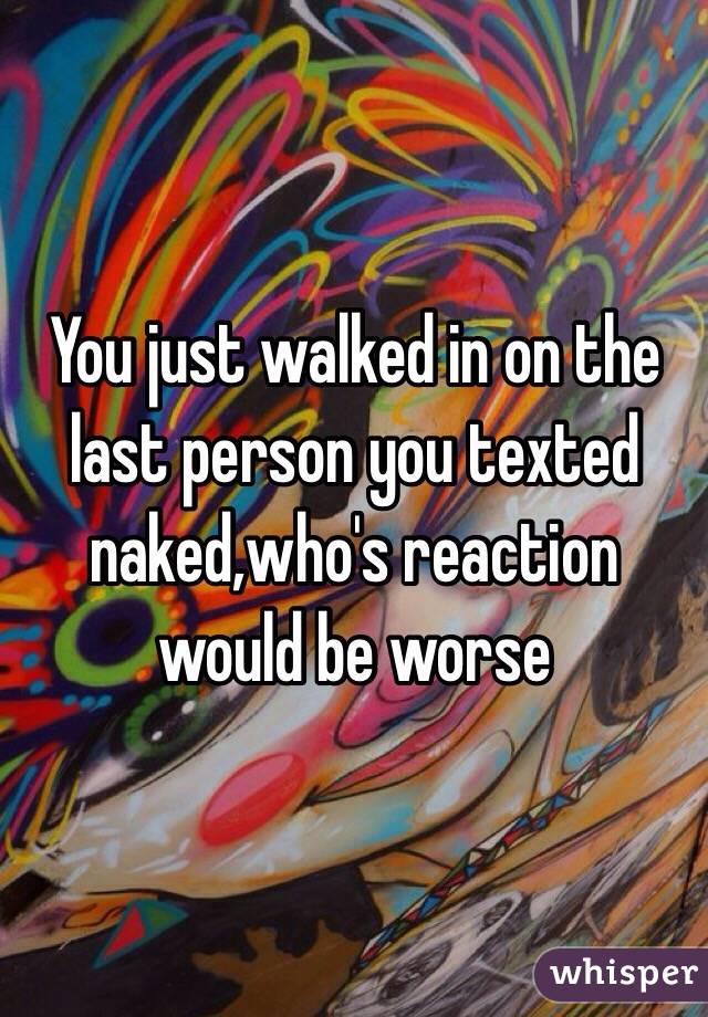 You just walked in on the last person you texted naked,who's reaction would be worse 