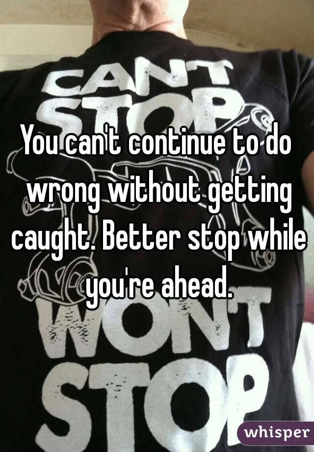 You can't continue to do wrong without getting caught. Better stop while you're ahead.