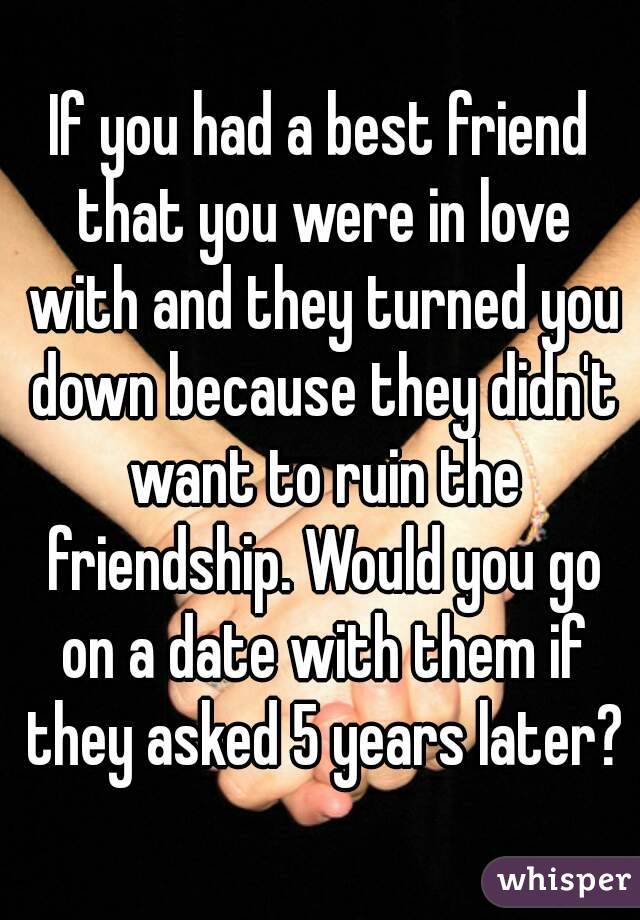 If you had a best friend that you were in love with and they turned you down because they didn't want to ruin the friendship. Would you go on a date with them if they asked 5 years later?