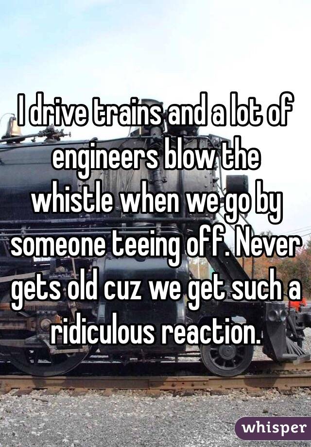 I drive trains and a lot of engineers blow the whistle when we go by someone teeing off. Never gets old cuz we get such a ridiculous reaction. 