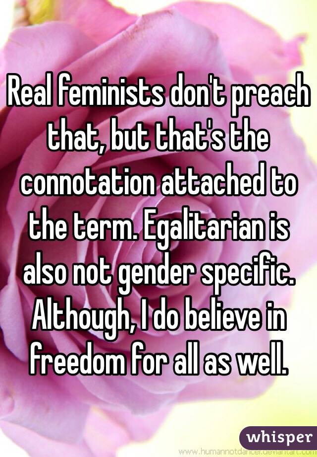 Real feminists don't preach that, but that's the connotation attached to the term. Egalitarian is also not gender specific. Although, I do believe in freedom for all as well. 