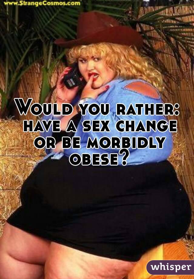 Would you rather: have a sex change or be morbidly obese?