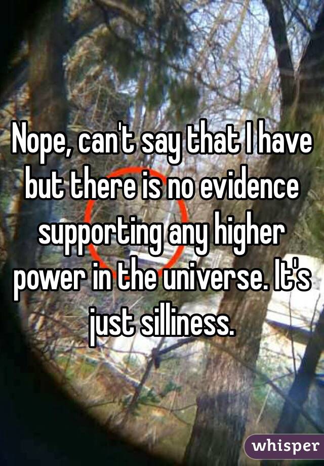 Nope, can't say that I have but there is no evidence supporting any higher power in the universe. It's just silliness. 