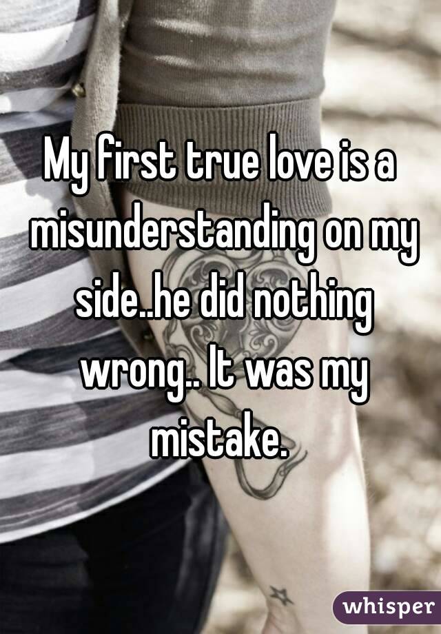 My first true love is a misunderstanding on my side..he did nothing wrong.. It was my mistake. 