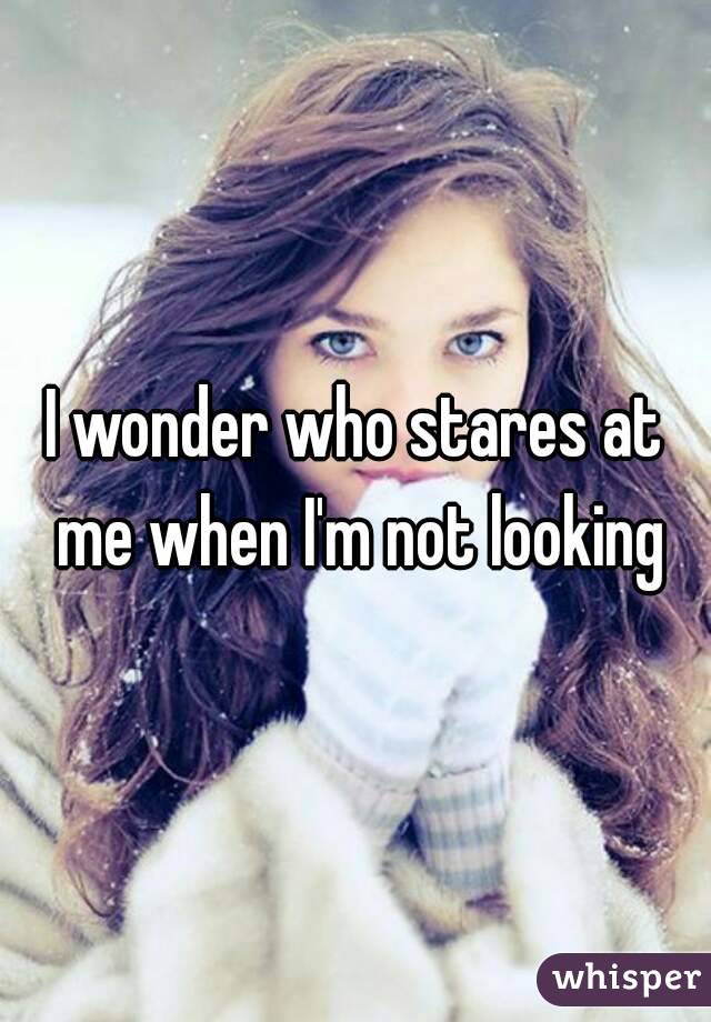 I wonder who stares at me when I'm not looking