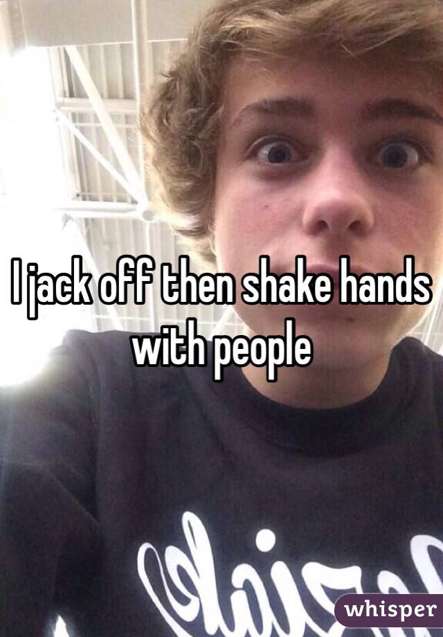 I jack off then shake hands with people 