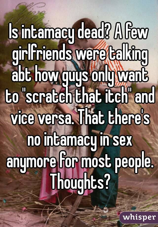 Is intamacy dead? A few girlfriends were talking abt how guys only want to "scratch that itch" and vice versa. That there's no intamacy in sex anymore for most people. Thoughts?