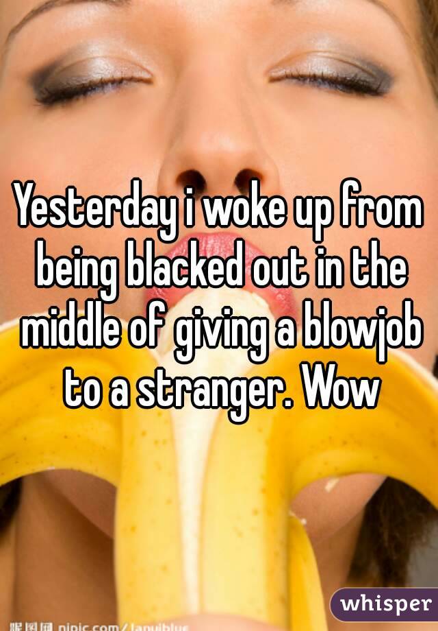 Yesterday i woke up from being blacked out in the middle of giving a blowjob to a stranger. Wow