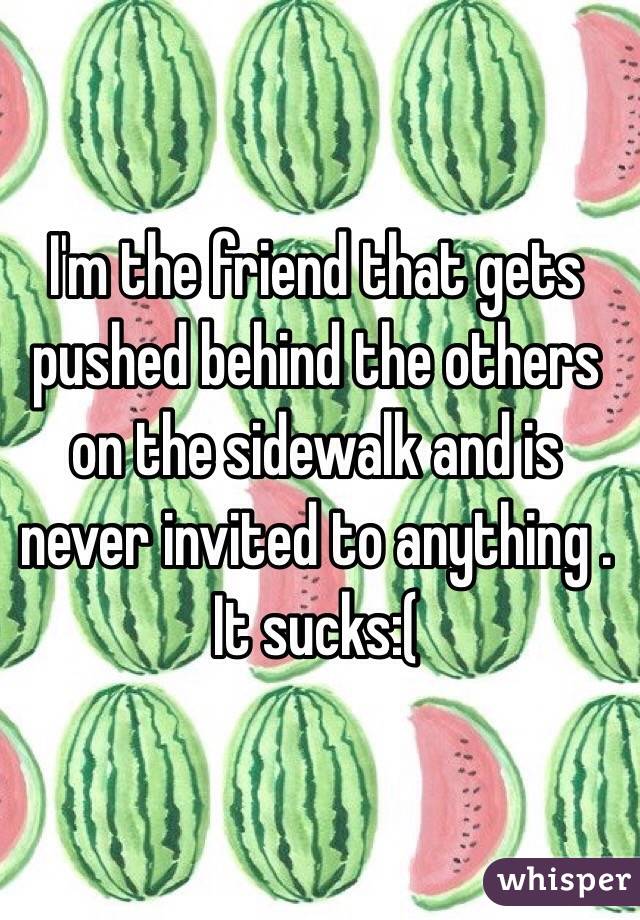 I'm the friend that gets pushed behind the others on the sidewalk and is never invited to anything . It sucks:(