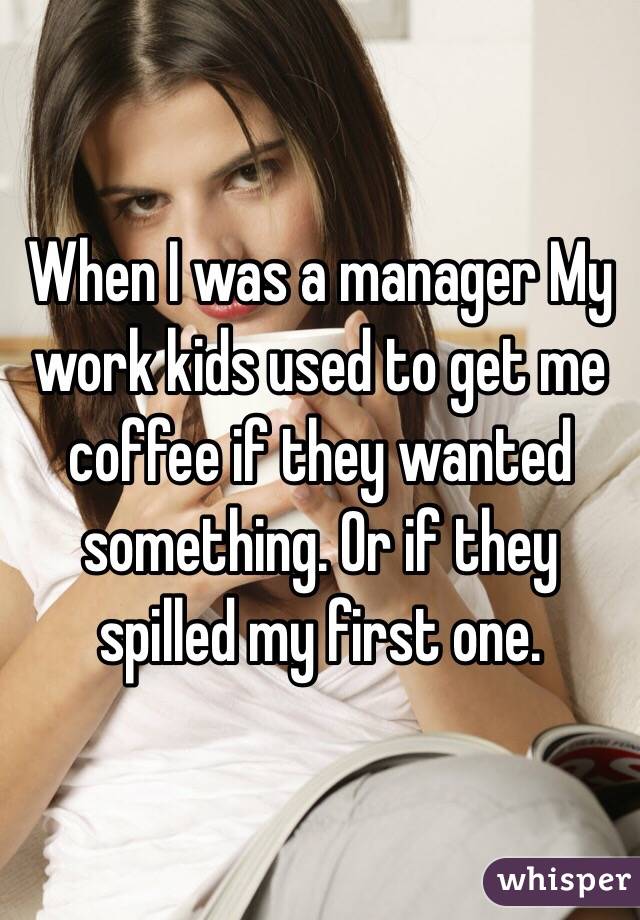 When I was a manager My work kids used to get me coffee if they wanted something. Or if they spilled my first one. 