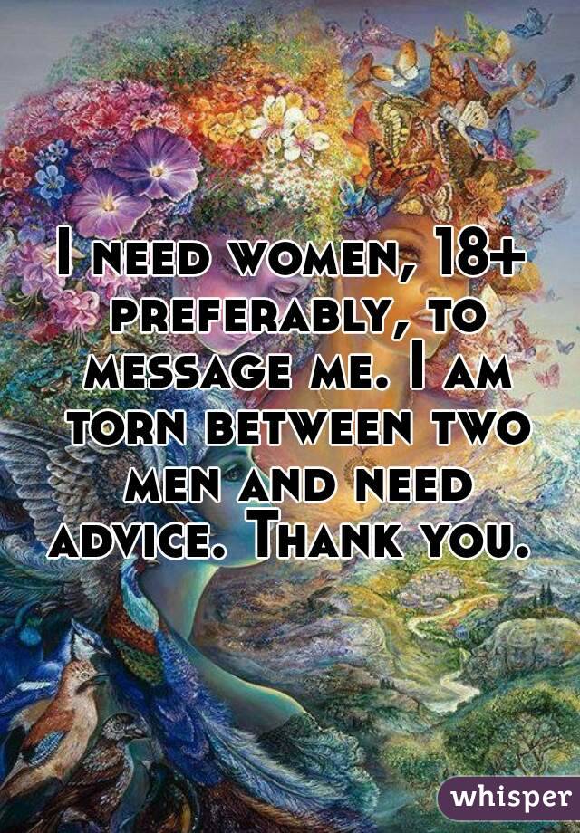 I need women, 18+ preferably, to message me. I am torn between two men and need advice. Thank you. 