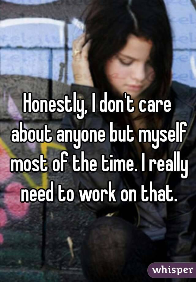 Honestly, I don't care about anyone but myself most of the time. I really need to work on that.