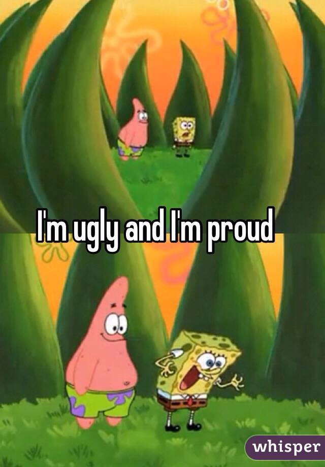 I'm ugly and I'm proud 