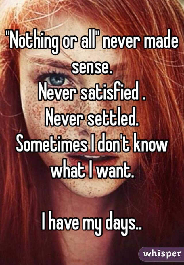 "Nothing or all" never made sense.
Never satisfied .
Never settled.
Sometimes I don't know what I want.

I have my days..