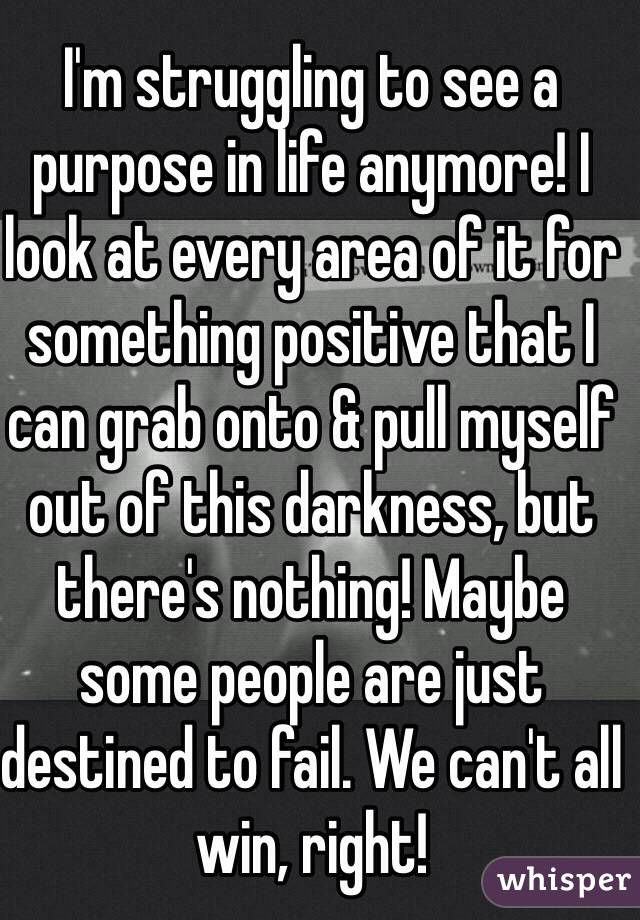 I'm struggling to see a purpose in life anymore! I look at every area of it for something positive that I can grab onto & pull myself out of this darkness, but there's nothing! Maybe some people are just destined to fail. We can't all win, right!